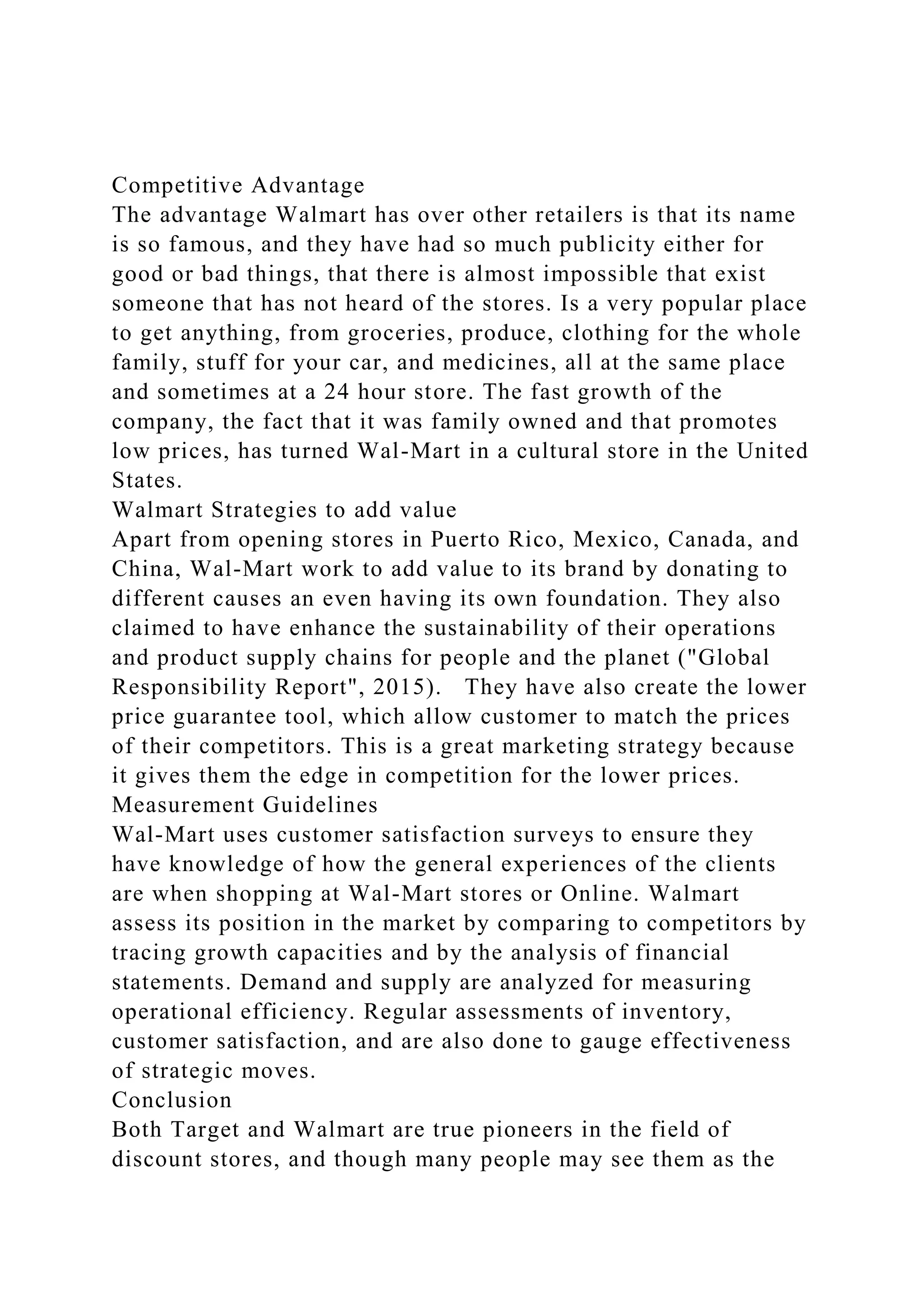 Competitive Advantage
The advantage Walmart has over other retailers is that its name
is so famous, and they have had so much publicity either for
good or bad things, that there is almost impossible that exist
someone that has not heard of the stores. Is a very popular place
to get anything, from groceries, produce, clothing for the whole
family, stuff for your car, and medicines, all at the same place
and sometimes at a 24 hour store. The fast growth of the
company, the fact that it was family owned and that promotes
low prices, has turned Wal-Mart in a cultural store in the United
States.
Walmart Strategies to add value
Apart from opening stores in Puerto Rico, Mexico, Canada, and
China, Wal-Mart work to add value to its brand by donating to
different causes an even having its own foundation. They also
claimed to have enhance the sustainability of their operations
and product supply chains for people and the planet ("Global
Responsibility Report", 2015). They have also create the lower
price guarantee tool, which allow customer to match the prices
of their competitors. This is a great marketing strategy because
it gives them the edge in competition for the lower prices.
Measurement Guidelines
Wal-Mart uses customer satisfaction surveys to ensure they
have knowledge of how the general experiences of the clients
are when shopping at Wal-Mart stores or Online. Walmart
assess its position in the market by comparing to competitors by
tracing growth capacities and by the analysis of financial
statements. Demand and supply are analyzed for measuring
operational efficiency. Regular assessments of inventory,
customer satisfaction, and are also done to gauge effectiveness
of strategic moves.
Conclusion
Both Target and Walmart are true pioneers in the field of
discount stores, and though many people may see them as the
 