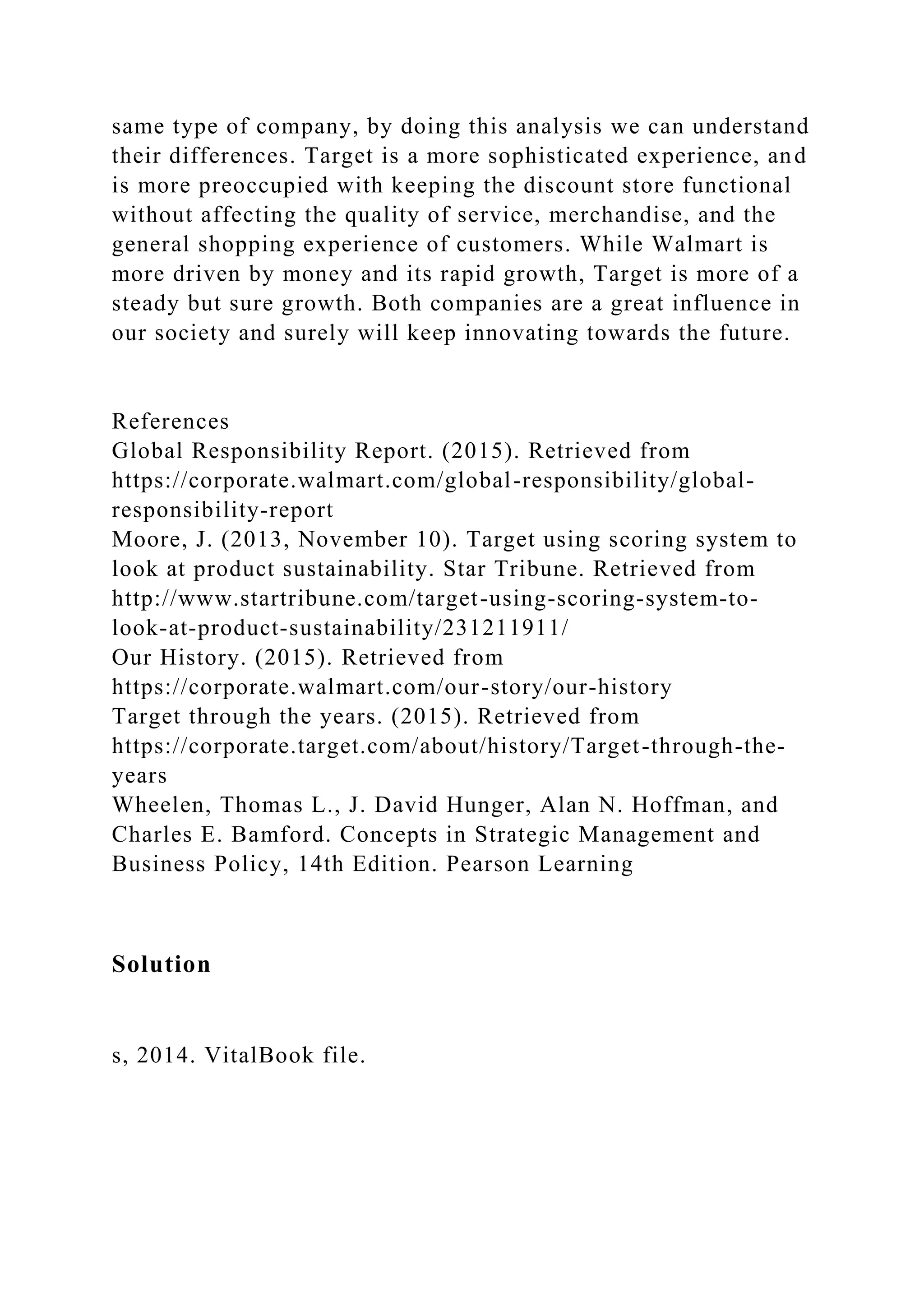 same type of company, by doing this analysis we can understand
their differences. Target is a more sophisticated experience, and
is more preoccupied with keeping the discount store functional
without affecting the quality of service, merchandise, and the
general shopping experience of customers. While Walmart is
more driven by money and its rapid growth, Target is more of a
steady but sure growth. Both companies are a great influence in
our society and surely will keep innovating towards the future.
References
Global Responsibility Report. (2015). Retrieved from
https://corporate.walmart.com/global-responsibility/global-
responsibility-report
Moore, J. (2013, November 10). Target using scoring system to
look at product sustainability. Star Tribune. Retrieved from
http://www.startribune.com/target-using-scoring-system-to-
look-at-product-sustainability/231211911/
Our History. (2015). Retrieved from
https://corporate.walmart.com/our-story/our-history
Target through the years. (2015). Retrieved from
https://corporate.target.com/about/history/Target-through-the-
years
Wheelen, Thomas L., J. David Hunger, Alan N. Hoffman, and
Charles E. Bamford. Concepts in Strategic Management and
Business Policy, 14th Edition. Pearson Learning
Solution
s, 2014. VitalBook file.
 