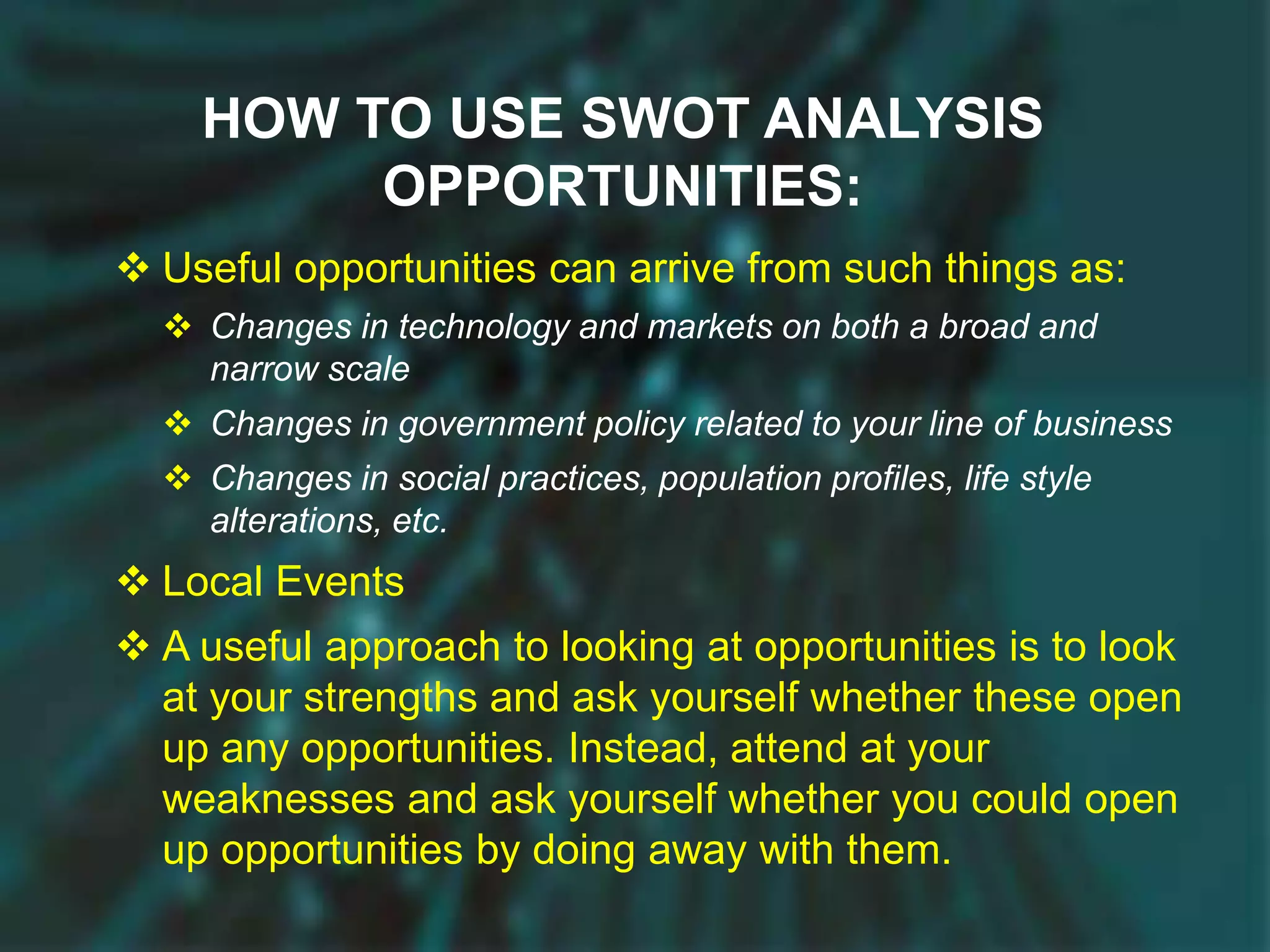 HOW TO USE SWOT ANALYSIS
OPPORTUNITIES:
 Useful opportunities can arrive from such things as:
 Changes in technology and markets on both a broad and
narrow scale
 Changes in government policy related to your line of business
 Changes in social practices, population profiles, life style
alterations, etc.
 Local Events
 A useful approach to looking at opportunities is to look
at your strengths and ask yourself whether these open
up any opportunities. Instead, attend at your
weaknesses and ask yourself whether you could open
up opportunities by doing away with them.
 