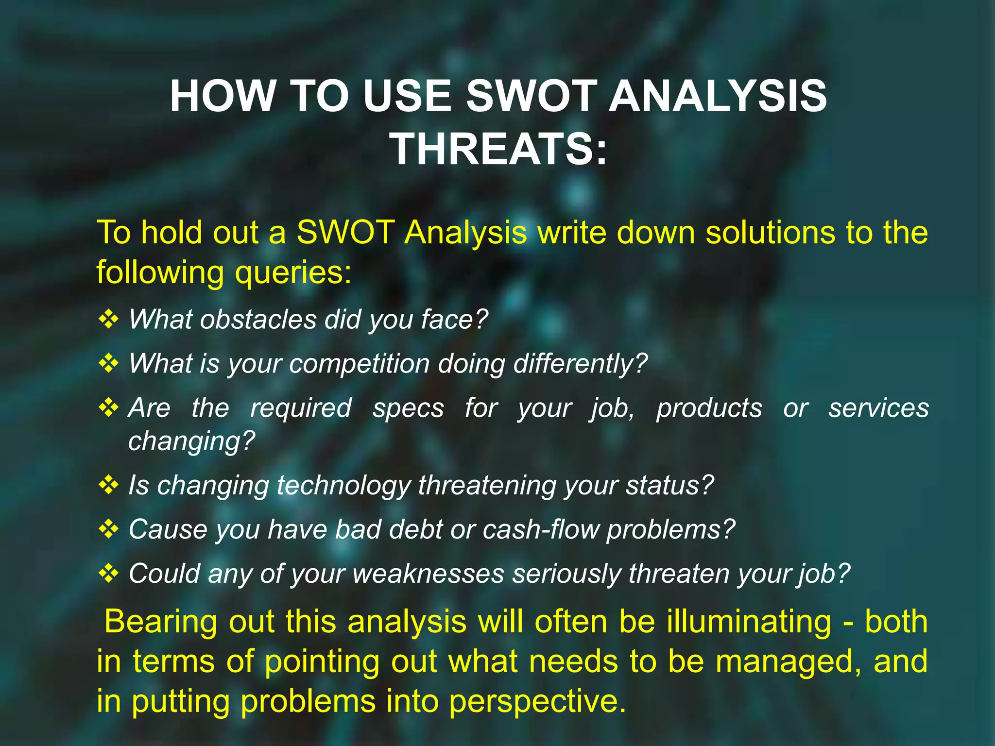 HOW TO USE SWOT ANALYSIS
THREATS:
To hold out a SWOT Analysis write down solutions to the
following queries:
 What obstacles did you face?
 What is your competition doing differently?
 Are the required specs for your job, products or services
changing?
 Is changing technology threatening your status?
 Cause you have bad debt or cash-flow problems?
 Could any of your weaknesses seriously threaten your job?
Bearing out this analysis will often be illuminating - both
in terms of pointing out what needs to be managed, and
in putting problems into perspective.
 