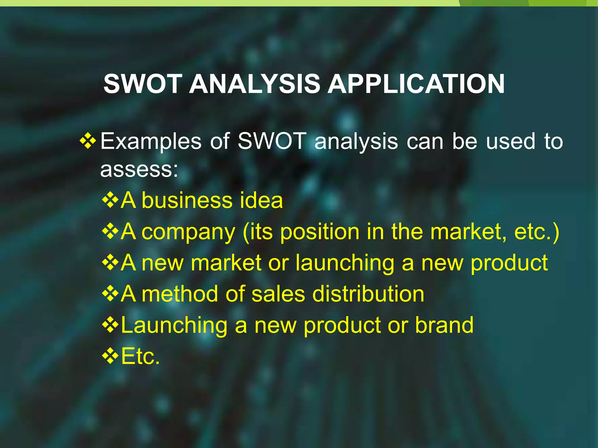 SWOT ANALYSIS APPLICATION
Examples of SWOT analysis can be used to
assess:
A business idea
A company (its position in the market, etc.)
A new market or launching a new product
A method of sales distribution
Launching a new product or brand
Etc.
 