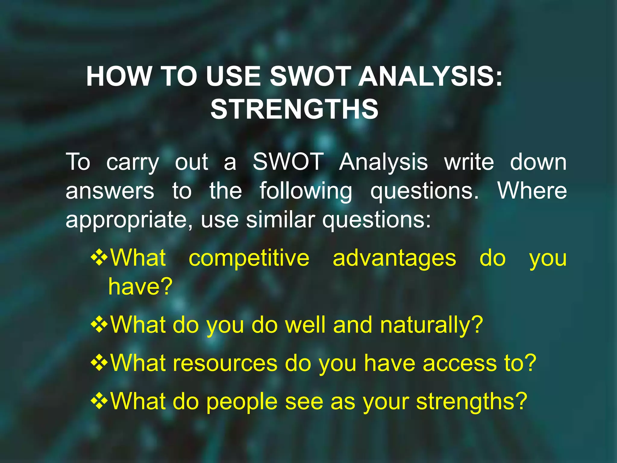 HOW TO USE SWOT ANALYSIS:
STRENGTHS
To carry out a SWOT Analysis write down
answers to the following questions. Where
appropriate, use similar questions:
What competitive advantages do you
have?
What do you do well and naturally?
What resources do you have access to?
What do people see as your strengths?
 