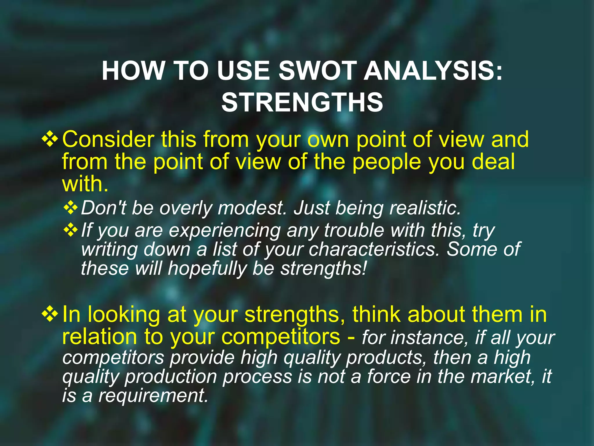 HOW TO USE SWOT ANALYSIS:
STRENGTHS
Consider this from your own point of view and
from the point of view of the people you deal
with.
Don't be overly modest. Just being realistic.
If you are experiencing any trouble with this, try
writing down a list of your characteristics. Some of
these will hopefully be strengths!
In looking at your strengths, think about them in
relation to your competitors - for instance, if all your
competitors provide high quality products, then a high
quality production process is not a force in the market, it
is a requirement.
 