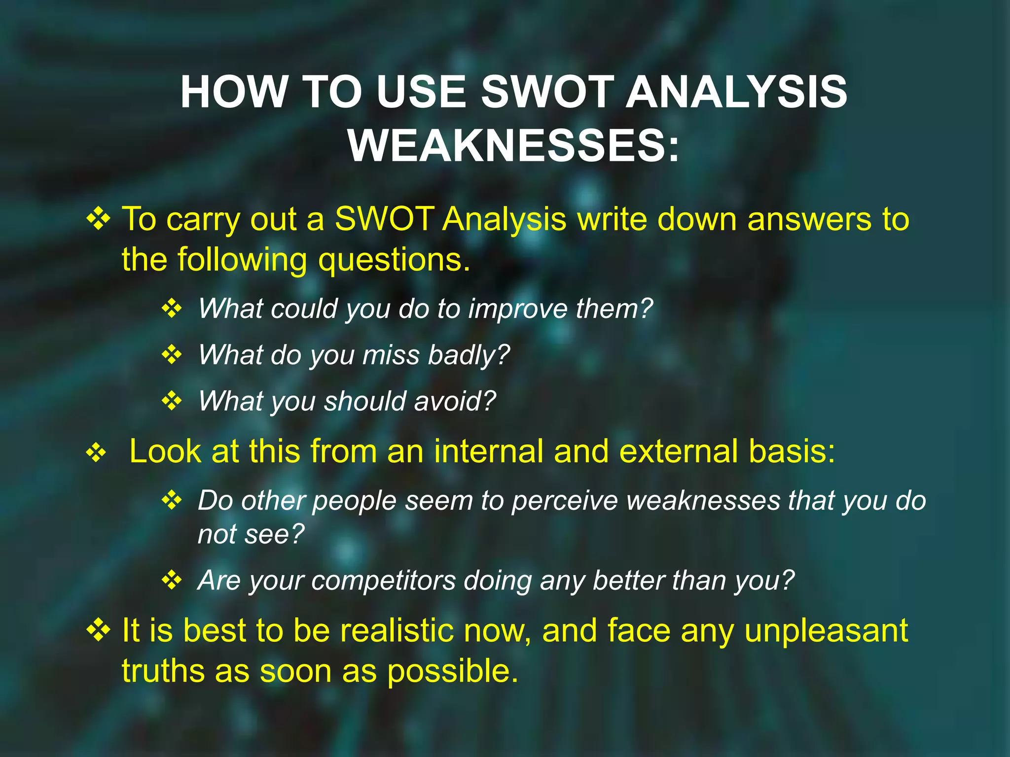 HOW TO USE SWOT ANALYSIS
WEAKNESSES:
 To carry out a SWOT Analysis write down answers to
the following questions.
 What could you do to improve them?
 What do you miss badly?
 What you should avoid?
 Look at this from an internal and external basis:
 Do other people seem to perceive weaknesses that you do
not see?
 Are your competitors doing any better than you?
 It is best to be realistic now, and face any unpleasant
truths as soon as possible.
 