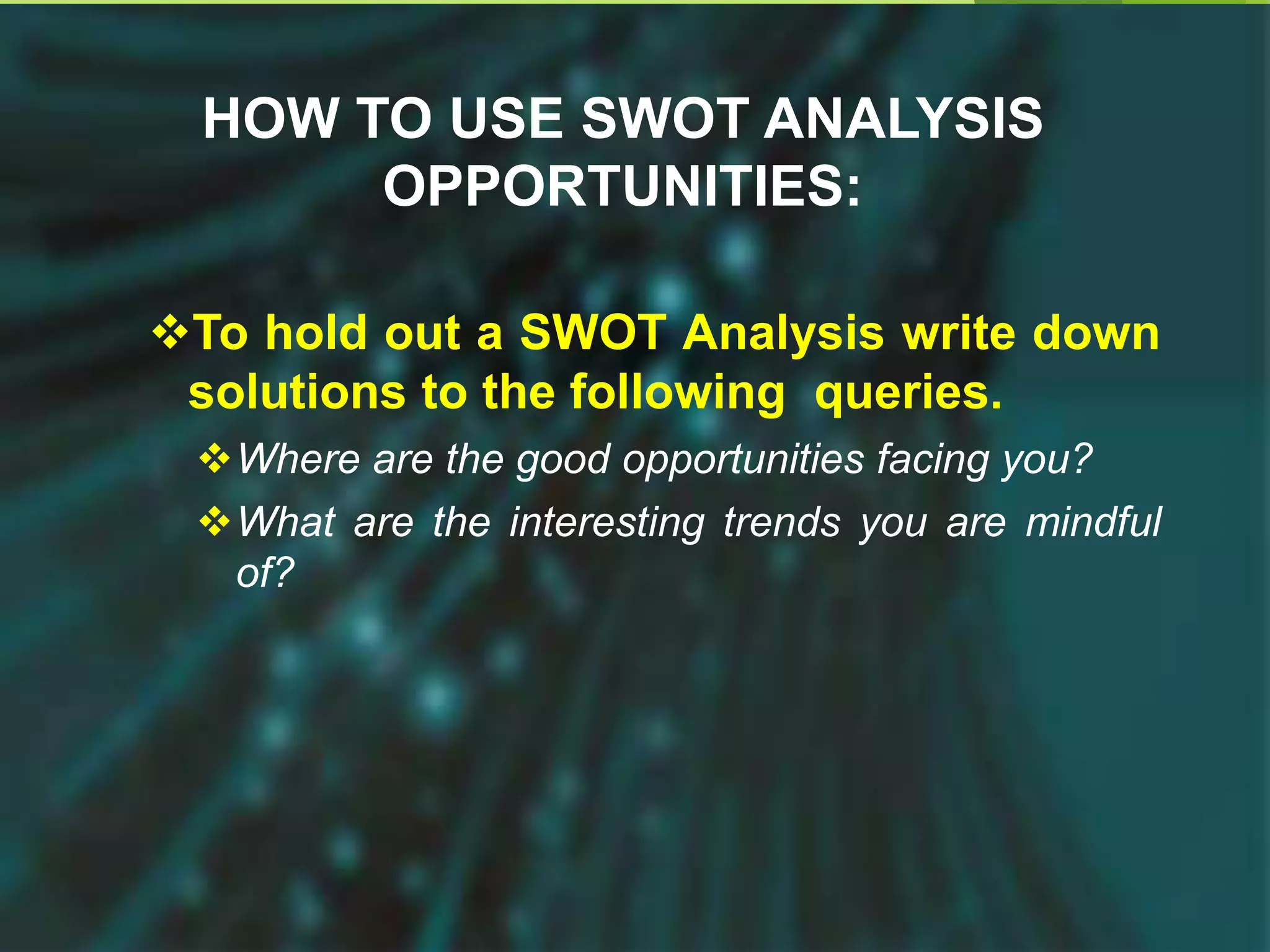 HOW TO USE SWOT ANALYSIS
OPPORTUNITIES:
To hold out a SWOT Analysis write down
solutions to the following queries.
Where are the good opportunities facing you?
What are the interesting trends you are mindful
of?
 