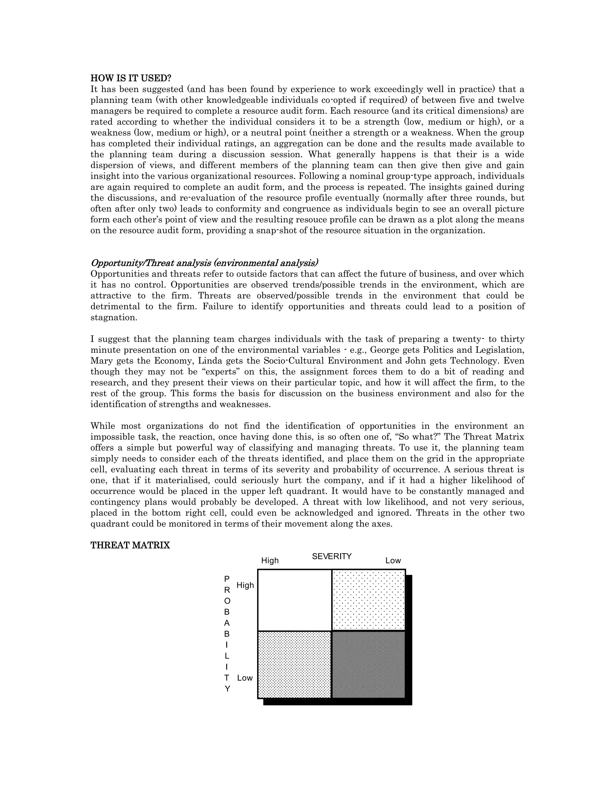 HOW IS IT USED?
It has been suggested (and has been found by experience to work exceedingly well in practice) that a
planning team (with other knowledgeable individuals co-opted if required) of between five and twelve
managers be required to complete a resource audit form. Each resource (and its critical dimensions) are
rated according to whether the individual considers it to be a strength (low, medium or high), or a
weakness (low, medium or high), or a neutral point (neither a strength or a weakness. When the group
has completed their individual ratings, an aggregation can be done and the results made available to
the planning team during a discussion session. What generally happens is that their is a wide
dispersion of views, and different members of the planning team can then give then give and gain
insight into the various organizational resources. Following a nominal group-type approach, individuals
are again required to complete an audit form, and the process is repeated. The insights gained during
the discussions, and re-evaluation of the resource profile eventually (normally after three rounds, but
often after only two) leads to conformity and congruence as individuals begin to see an overall picture
form each other’s point of view and the resulting resouce profile can be drawn as a plot along the means
on the resource audit form, providing a snap-shot of the resource situation in the organization.
Opportunity/Threat analysis (environmental analysis)
Opportunities and threats refer to outside factors that can affect the future of business, and over which
it has no control. Opportunities are observed trends/possible trends in the environment, which are
attractive to the firm. Threats are observed/possible trends in the environment that could be
detrimental to the firm. Failure to identify opportunities and threats could lead to a position of
stagnation.
I suggest that the planning team charges individuals with the task of preparing a twenty- to thirty
minute presentation on one of the environmental variables - e.g., George gets Politics and Legislation,
Mary gets the Economy, Linda gets the Socio-Cultural Environment and John gets Technology. Even
though they may not be “experts” on this, the assignment forces them to do a bit of reading and
research, and they present their views on their particular topic, and how it will affect the firm, to the
rest of the group. This forms the basis for discussion on the business environment and also for the
identification of strengths and weaknesses.
While most organizations do not find the identification of opportunities in the environment an
impossible task, the reaction, once having done this, is so often one of, “So what?” The Threat Matrix
offers a simple but powerful way of classifying and managing threats. To use it, the planning team
simply needs to consider each of the threats identified, and place them on the grid in the appropriate
cell, evaluating each threat in terms of its severity and probability of occurrence. A serious threat is
one, that if it materialised, could seriously hurt the company, and if it had a higher likelihood of
occurrence would be placed in the upper left quadrant. It would have to be constantly managed and
contingency plans would probably be developed. A threat with low likelihood, and not very serious,
placed in the bottom right cell, could even be acknowledged and ignored. Threats in the other two
quadrant could be monitored in terms of their movement along the axes.
THREAT MATRIX
P
R
O
B
A
B
I
L
I
T
Y
High
Low
SEVERITY
High Low
 