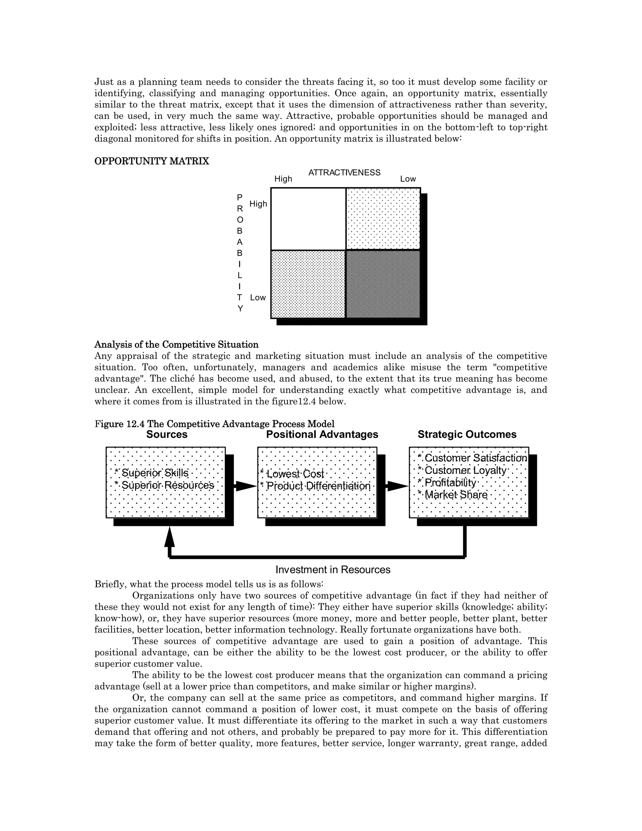 Just as a planning team needs to consider the threats facing it, so too it must develop some facility or
identifying, classifying and managing opportunities. Once again, an opportunity matrix, essentially
similar to the threat matrix, except that it uses the dimension of attractiveness rather than severity,
can be used, in very much the same way. Attractive, probable opportunities should be managed and
exploited; less attractive, less likely ones ignored; and opportunities in on the bottom-left to top-right
diagonal monitored for shifts in position. An opportunity matrix is illustrated below:
OPPORTUNITY MATRIX
P
R
O
B
A
B
I
L
I
T
Y
High
Low
High Low
ATTRACTIVENESS
Analysis of the Competitive Situation
Any appraisal of the strategic and marketing situation must include an analysis of the competitive
situation. Too often, unfortunately, managers and academics alike misuse the term "competitive
advantage". The cliché has become used, and abused, to the extent that its true meaning has become
unclear. An excellent, simple model for understanding exactly what competitive advantage is, and
where it comes from is illustrated in the figure12.4 below.
Figure 12.4 The Competitive Advantage Process Model
* Superior Skills
* Superior Resources
* Lowest Cost
* Product Differentiation
* Customer Satisfaction
* Customer Loyalty
* Profitability
* Market Share
Investment in Resources
Sources Positional Advantages Strategic Outcomes
Briefly, what the process model tells us is as follows:
Organizations only have two sources of competitive advantage (in fact if they had neither of
these they would not exist for any length of time): They either have superior skills (knowledge; ability;
know-how), or, they have superior resources (more money, more and better people, better plant, better
facilities, better location, better information technology. Really fortunate organizations have both.
These sources of competitive advantage are used to gain a position of advantage. This
positional advantage, can be either the ability to be the lowest cost producer, or the ability to offer
superior customer value.
The ability to be the lowest cost producer means that the organization can command a pricing
advantage (sell at a lower price than competitors, and make similar or higher margins).
Or, the company can sell at the same price as competitors, and command higher margins. If
the organization cannot command a position of lower cost, it must compete on the basis of offering
superior customer value. It must differentiate its offering to the market in such a way that customers
demand that offering and not others, and probably be prepared to pay more for it. This differentiation
may take the form of better quality, more features, better service, longer warranty, great range, added
 