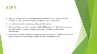 SAP /3:
 SAP was founded in 1972 and has grown to become the world’s leading software
company’ SAP is a German company but operates all over the world,
 six partner companies maintaining offices in 40 countries.
 SAP is both the name of the company and the ERP package The SAP system comprises
anumber of fully integrated modules which cover every aspect of business
management
 The system has been developed to meet the increasing needs of commercial and other
organizations that are striving for greater efficiency and effectiveness.
 
