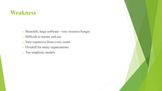 Weakness
 Monolith, large software - very resource hungry
 Difficult to master and use
 Very expensive from every count
 Overkill for many organizations
 Too simplistic models
 
