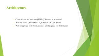 Architecture
 Client server Architecture (1989+) Wedded to Microsoft
 Win NT (Unix), Great Gill, SQL Server DCOM Based
 Well integrated suite from grounds-up Designed for distribution
 