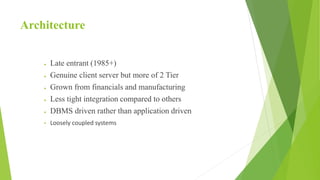 Architecture
 Late entrant (1985+)
 Genuine client server but more of 2 Tier
 Grown from financials and manufacturing
 Less tight integration compared to others
 DBMS driven rather than application driven
• Loosely coupled systems
 