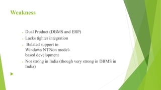 Weakness
 Dual Product (DBMS and ERP)
 Lacks tighter integration
 Belated support to
Windows NTNon model-
based development
 Not strong in India (though very strong in DBMS in
India)

 