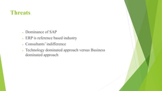 Threats
 Dominance of SAP
 ERP is reference based industry
 Consultants’ indifference
 Technology dominated approach versus Business
dominated approach
 