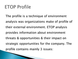 The profile is a technique of environment
analysis was organizations make of profile of
their external environment. ETOP analysis
provides information about environment
threats & opportunities & their impact on
strategic opportunities for the company. The
profile contains mainly 3 issues:
 