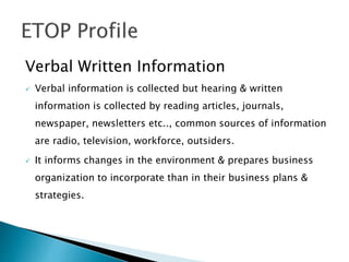 Verbal Written Information
 Verbal information is collected but hearing & written
information is collected by reading articles, journals,
newspaper, newsletters etc.., common sources of information
are radio, television, workforce, outsiders.
 It informs changes in the environment & prepares business
organization to incorporate than in their business plans &
strategies.
 