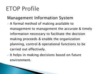 Management Information System
 A formal method of making available to
management to management the accurate & timely
information necessary to facilitate the decision
making proceeds & enable the organization
planning, control & operational functions to be
carried out effectively.
 It helps in making decisions based on future
environment.
 
