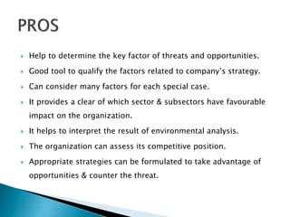  Help to determine the key factor of threats and opportunities.
 Good tool to qualify the factors related to company’s strategy.
 Can consider many factors for each special case.
 It provides a clear of which sector & subsectors have favourable
impact on the organization.
 It helps to interpret the result of environmental analysis.
 The organization can assess its competitive position.
 Appropriate strategies can be formulated to take advantage of
opportunities & counter the threat.
 