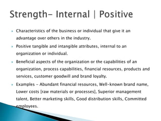  Characteristics of the business or individual that give it an
advantage over others in the industry.
 Positive tangible and intangible attributes, internal to an
organization or individual.
 Beneficial aspects of the organization or the capabilities of an
organization, process capabilities, financial resources, products and
services, customer goodwill and brand loyalty.
 Examples - Abundant financial resources, Well-known brand name,
Lower costs [raw materials or processes], Superior management
talent, Better marketing skills, Good distribution skills, Committed
employees.
 