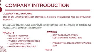COMPANY INTRODUCTION
ME5143
ONE OF SRI LANKA’S FOREMOST ENTITIES IN THE CIVIL ENGINEERING AND CONSTRUCTION
INDUSTRY.
• ROADS & HIGHWAYS
• BRIDGES & FLYOVERS
• WATER & WASTEWATER SECTOR
• TELECOMMUNICATIONS
• AVIATION INFRASTRUCTURE
• BEST CORPORATE CITIZEN
SUSTAINABILITY AWARD - 2019
• PRESIDENTIAL ENVIRONMENT AWARDS -
2019