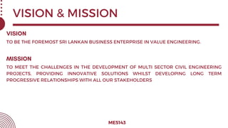 VISION & MISSION
ME5143
TO BE THE FOREMOST SRI LANKAN BUSINESS ENTERPRISE IN VALUE ENGINEERING.
TO MEET THE CHALLENGES IN THE DEVELOPMENT OF MULTI SECTOR CIVIL ENGINEERING
PROJECTS, PROVIDING INNOVATIVE SOLUTIONS WHILST DEVELOPING LONG TERM
PROGRESSIVE RELATIONSHIPS WITH ALL OUR STAKEHOLDERS