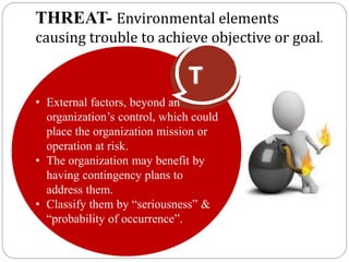 THREAT- Environmental elements
causing trouble to achieve objective or goal.
T
• External factors, beyond an
organization’s control, which could
place the organization mission or
operation at risk.
• The organization may benefit by
having contingency plans to
address them.
• Classify them by “seriousness” &
“probability of occurrence”.
 