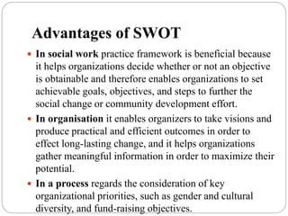 Advantages of SWOT
 In social work practice framework is beneficial because
it helps organizations decide whether or not an objective
is obtainable and therefore enables organizations to set
achievable goals, objectives, and steps to further the
social change or community development effort.
 In organisation it enables organizers to take visions and
produce practical and efficient outcomes in order to
effect long-lasting change, and it helps organizations
gather meaningful information in order to maximize their
potential.
 In a process regards the consideration of key
organizational priorities, such as gender and cultural
diversity, and fund-raising objectives.
 