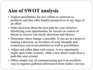 Aim of SWOT analysis
 Explore possibilities for new efforts or solutions to
problems and thus offer helpful perspectives at any stage of
an effort
 Make decisions about the best path for your initiative.
Identifying your opportunities for success in context of
threats to success can clarify directions and choices.
 Determine where change is possible. If you are at a point of
making a decision, an inventory of your strengths and
weaknesses can reveal priorities as well as possibilities.
 Adjust and refine plans mid-course. A new opportunity
might open wider avenues, while a new threat could close a
path that once existed.
 Offers simple way of communicating and is an excellent
way to organize gathered information from studies /surveys.
 