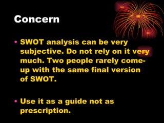 Concern SWOT analysis can be very subjective. Do not rely on it very much. Two people rarely come-up with the same final version of SWOT. Use it as a guide not as prescription. 