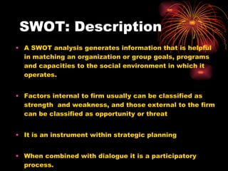 SWOT: Description A SWOT analysis generates information that is helpful in matching an organization or group goals, programs and capacities to the social environment in which it operates. Factors internal to firm usually can be classified as strength  and weakness, and those external to the firm can be classified as opportunity or threat It is an instrument within strategic planning When combined with dialogue it is a participatory process. 