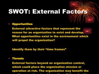 SWOT: External Factors Opportunities External attractive factors that represent the reason for an organization to exist and develop. What opportunities exist in the environment which will propel the organization? Identify them by their “time frames” Threats External factors beyond an organization control, which could place the organization mission or operation at risk. The organization may benefit the contingency plans to address them if they should occur. Classify them by their seriousness and probability of occurrence. 