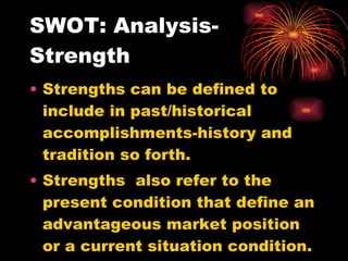 SWOT: Analysis-Strength Strengths can be defined to include in past/historical accomplishments-history and tradition so forth. Strengths  also refer to the present condition that define an advantageous market position or a current situation condition. 