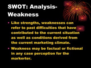 SWOT: Analysis-Weakness Like strengths, weaknesses can refer to past difficulties that have contributed to the current situation as well as conditions derived from the current marketing climate. Weakness may be factual or fictional in any case perception for the markerter. 