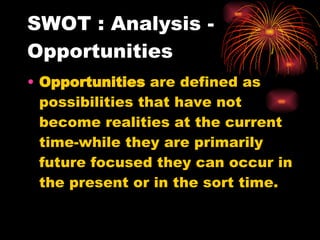 SWOT : Analysis - Opportunities Opportunities  are defined as possibilities that have not become realities at the current time-while they are primarily future focused they can occur in the present or in the sort time. 