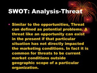 SWOT: Analysis-Threat Similar to the opportunities, Threat can defined as potential problems. A threat like an opportunity can exist in the present if that particular situation has not directly impacted the marketing conditions. In fact it is common for threats to be current market conditions outside geographic scope of a particular organization. 