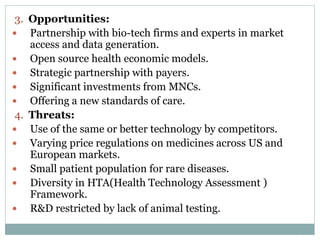 3. Opportunities:
 Partnership with bio-tech firms and experts in market
access and data generation.
 Open source health economic models.
 Strategic partnership with payers.
 Significant investments from MNCs.
 Offering a new standards of care.
4. Threats:
 Use of the same or better technology by competitors.
 Varying price regulations on medicines across US and
European markets.
 Small patient population for rare diseases.
 Diversity in HTA(Health Technology Assessment )
Framework.
 R&D restricted by lack of animal testing.
 