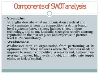 ComponentsofSWOTanalysis
 Strengths:
Strengths describe what an organization excels at and
what separates it from the competition. a strong brand,
loyal customer base, a strong balance sheet, unique
technology, and so on. Basically, strengths require a strong
reputation in the market place and expertise in partner
level HRM consultancy.
 Weaknesses:
Weaknesses stop an organization from performing at its
optimum level. They are areas where the business needs to
improve to remain competitive. A weak brand, higher-than-
average turnover, high levels of debt, an inadequate supply
chain, or lack of capital.
 