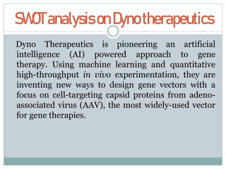 SWOTanalysisonDynotherapeutics
Dyno Therapeutics is pioneering an artificial
intelligence (AI) powered approach to gene
therapy. Using machine learning and quantitative
high-throughput in vivo experimentation, they are
inventing new ways to design gene vectors with a
focus on cell-targeting capsid proteins from adeno-
associated virus (AAV), the most widely-used vector
for gene therapies.
 
