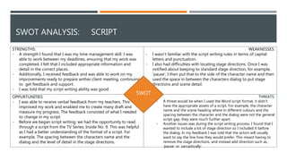 THREATS:
- A threat would be when I used the Word script format, it didn’t
have the appropriate assets of a script. For example, the character
name and the scene heading where in different colours and the
spacing between the character and the dialog were not the general
script gap, they were much further apart.
- Another issues was during the script writing process. I found that I
wanted to include a lot of stage direction so I included it before
the dialog. In my feedback I was told that the actors will usually
want to say the line how they would prefer. This meant having to
remove the stage directions, and instead add direction such as,
‘pause’ or ‘sarcastically’.
OPPURTUNITIES:
- I was able to receive verbal feedback from my teachers. This
improved my work and enabled me to create many draft and
measure my progress. The feedback consisted of what I needed
to change in my script.
- Before we began script writing, we had the opportunity to read
through a script from the TV Series, Inside No. 9. This was helpful
as I had a better understanding of the format of a script. For
example, The spacing between the characters name and the
dialog and the level of detail in the stage directions.
STRENGTHS:
- A strength I found that I was my time management skill. I was
able to work between my deadlines, ensuring that my work was
completed. I felt that I included appropriate information and
detail in the correct places.
- Additionally, I received feedback and was able to work on my
improvements ready to prepare anther client meeting, continuing
to get feedback and support.
- I was told that my script writing ability was good.
WEAKNESSES:
- I wasn’t familiar with the script writing rules in terms of capital
letters and punctuation.
- I also had difficulties with locating stage directions. Once I was
notified about keeping to standard stage direction, for example,
‘pause’, I then put that to the side of the character name and then
used the space in between the characters dialog to put stage
directions and scene detail.
SWOT ANALYSIS: SCRIPT
SWOT
 