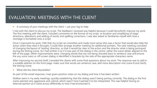 EVALUATION: MEETINGS WITH THE CLIENT
 A summary of your meetings with the client – use your log to help
I met with the client to discuss my script. The feedback I received was helpful because I could henceforth improve my work.
The first meeting with the client, included comments on the format of my script, re-location and simplifying of stage
directions, alterations and adding of words and spelling corrections. I was also asked to familiarise myself with how a
montage is formatted onto a script.
Once I improved my work, I felt that my script ran smoother and made more sense (this was a factor that would also help the
actors when they read it through). I could then arrange another meeting for additional pointers. The next meeting consisted
of changing the layout of ‘texting’ direction, so that it would be clear to the actors and the director what is being portrayed
during the texting scene. As I had written it as if it was part of the dialog in the centre, rather the scene detail, aligned to the
left of the page. Other improvements were, changing words that are not being shouted back to sentence case and ensure
the any voice overs or off-screen dialog is identified in brackets by the side of the appropriate characters name.
After improving my second draft, I emailed the clients with some final questions about my work. The response was to add in
a suitable address on the front page, make sure that words are sentence case, add more description into scene 8 and clarify
the texting scene.
 What did the client like/dislike?
As part of the email response, I was given positive notes on my dialog and how it has been written.
Dislikes were in my early meetings, quickly establishing that the dialog wasn’t being portray correctly. The dialog in the first
scene seemed very aggressive and unkind, which wasn’t how I wanted it to be interpreted. This was helpful having an
external opinion as it came across differently to how I had envisioned it.
 