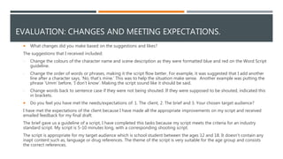 EVALUATION: CHANGES AND MEETING EXPECTATIONS.
 What changes did you make based on the suggestions and likes?
The suggestions that I received included:
- Change the colours of the character name and scene description as they were formatted blue and red on the Word Script
guideline.
- Change the order of words or phrases, making it the script flow better. For example, it was suggested that I add another
line after a character says, ‘No, that’s mine.’ This was to help the situation make sense. Another example was putting the
phrase ‘Umm’ before, ‘I don’t know’. Making the script sound like it should be said.
- Change words back to sentence case if they were not being shouted. If they were supposed to be shouted, indicated this
in brackets.
 Do you feel you have met the needs/expectations of: 1. The client, 2. The brief and 3. Your chosen target audience?
I have met the expectations of the client because I have made all the appropriate improvements on my script and received
emailed feedback for my final draft.
The brief gave us a guideline of a script, I have completed this tasks because my script meets the criteria for an industry
standard script. My script is 5-10 minutes long, with a corresponding shooting script.
The script is appropriate for my target audience which is school student between the ages 12 and 18. It doesn't contain any
inapt content such as, language or drug references. The theme of the script is very suitable for the age group and consists
the correct references.
 