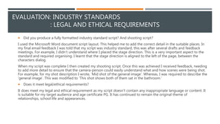 EVALUATION: INDUSTRY STANDARDS
: LEGAL AND ETHICAL REQUIREMENTS
 Did you produce a fully formatted industry standard script? And shooting script?
I used the Microsoft Word document script layout. This helped me to add the correct detail in the suitable places. In
my final email feedback I was told that my script was industry standard, this was after several drafts and feedback
meetings. For example, I didn’t understand where I placed the stage direction. This is a very important aspect to the
standard and required organising. I learnt that the stage direction is aligned to the left of the page, between the
characters dialog.
When my script was complete I then created my shooting script. Once this was achieved I received feedback, needing
to add more detail to ensure that the camera-person could easily understand what and how scenes were being shot.
For example, for my shot description I wrote, ‘Mid shot of the general image’. Whereas, I was required to describe the
‘general image’. This was modified to ‘This shot shows both of them sat in the bathroom.’
 Does it meet legal/ethical requirements?
It does meet my legal and ethical requirement as my script doesn’t contain any inappropriate language or content. It
is suitable for my target audience and age certificate PG. It has continued to remain the original theme of
relationships, school life and appearances.
 