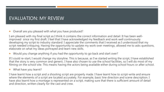 EVALUATION: MY REVIEW
 Overall are you pleased with what you have produced?
I am pleased with my final script as I think it contains the correct information and detail. It has been well-
improved since my first draft. I feel that I have acknowledged my feedback and work well continuously
developing my script to industry standard. I appreciate the comments that I received as I understood that my
script needed critiquing. Having the opportunity to update my work over meetings, allowed me to asks questions,
elaborate on what my ideas portrayed and learn new skills.
 Would you change anything if you had the opportunity to go back and start over?
If I could re-start, I would change my storyline. This is because, as I’ve started writing the script, I have established
that the story is very common and generic. I have also chosen to use the school facilities, so I will do most of my
filming on the school site. This means having the actors being available either during school hours or after school.
 What have you learnt?
I have learnt how a script and a shooting script are properly made. I have learnt how to script-write and ensure
where the elements of a script are located accurately. For example, basic line direction and scene description. I
have also learnt how a montage is represented on a script, making sure that there is sufficient amount of detail
and direction, written clearly for the cast and crew.
 