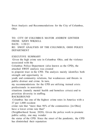 Swot Analysis and Recommendations for the City of Columbus,
Ohio
TO: CITY OF COLUMBUS MAYOR ANDREW GINTHER
FROM: SZOFI WIKSELL
DATE: 1/20/21
RE: SWOT ANALYSIS OF THE COLUMBUS, OHIO POLICE
DEPARTMENT
EXECUTIVE SUMMARY
Given the high crime rate in Columbus Ohio, and the violence
associated with the
Columbus Police Department (also known as the CPD), the
attached SWOT analysis was created
to pinpoint trust in the CPD. The analysis mainly identifies both
strength and opportunity in
youth and community relations, but weaknesses and threats in
public distrust and crime. In turn,
my recommendations for the CPD are utilizing trained crisis
professionals in nonviolent
situations (namely mental health and homeless crises) and to
prioritize diversity in staffing.
BACKGROUND
Columbus has one of the highest crime rates in America with a
37 per 1,000 resident
crime rate that “more than 96% of the communities [in Ohio]
have a lower crime rate than”
(Neighborhood Scout, 2020). Given the police work to promote
public safety, one may wonder
the status of the CPD. Since the onset of the pandemic, the CPD
has diminished their reputation
 