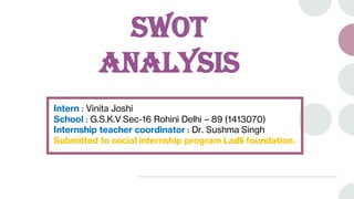 SWOT
ANALYSIS
Intern : Vinita Joshi
School : G.S.K.V Sec-16 Rohini Delhi – 89 (1413070)
Internship teacher coordinator : Dr. Sushma Singh
Submitted to social internship program Ladli foundation.
 