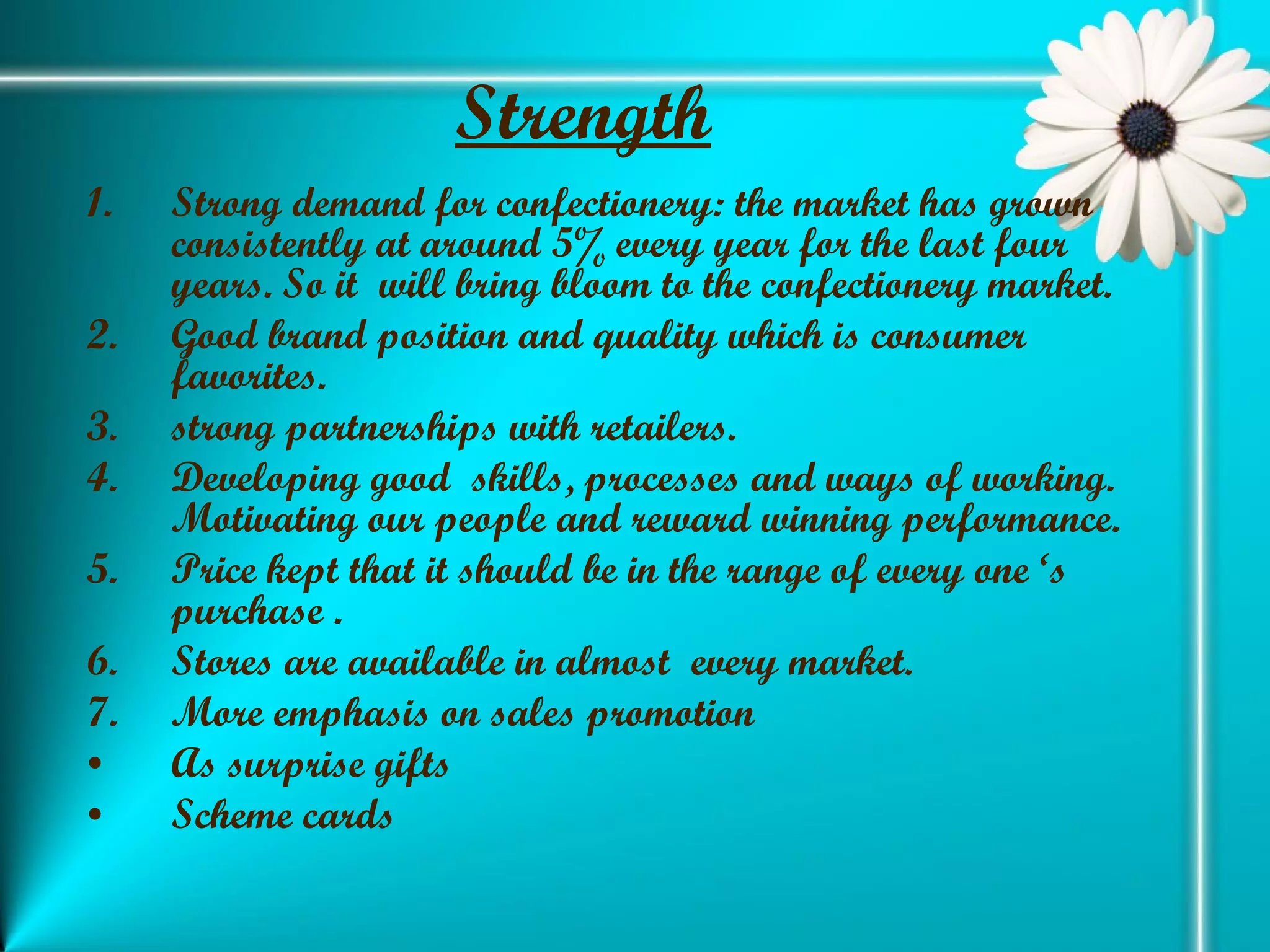 Strength   Strong demand for confectionery: the market has grown consistently at around 5% every year for the last four years. So it  will bring bloom to the confectionery market. Good brand position and quality which is consumer favorites. strong partnerships with retailers. Developing good  skills, processes and ways of working. Motivating our people and reward winning performance. Price kept that it should be in the range of every one ‘s purchase . Stores are available in almost  every market. More emphasis on sales promotion As surprise gifts  Scheme cards 