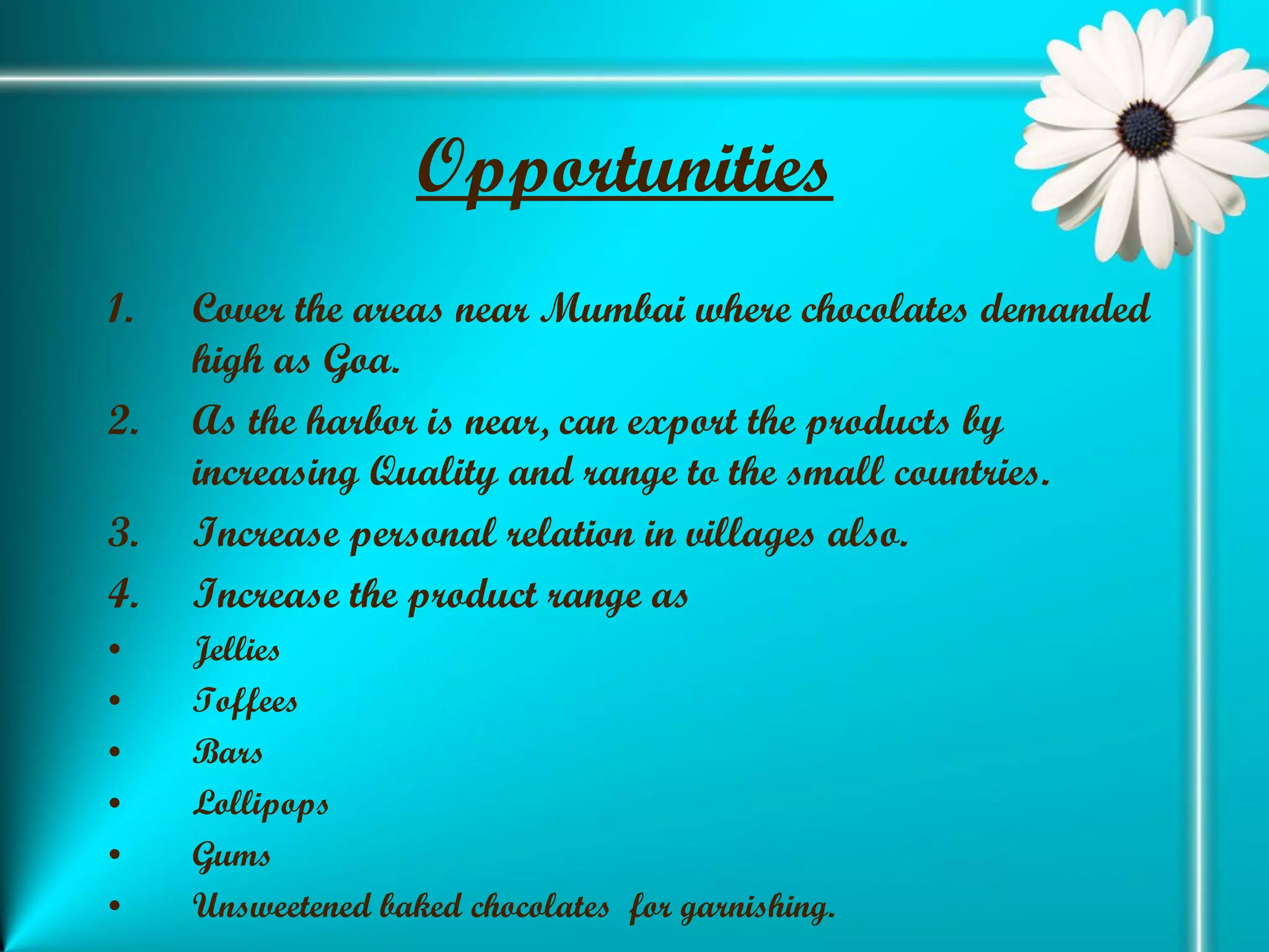 Opportunities   Cover the areas near Mumbai where chocolates demanded high as Goa. As the harbor is near, can export the products by increasing Quality and range to the small countries. Increase personal relation in villages also. Increase the product range as Jellies  Toffees Bars Lollipops Gums Unsweetened baked chocolates  for garnishing. 