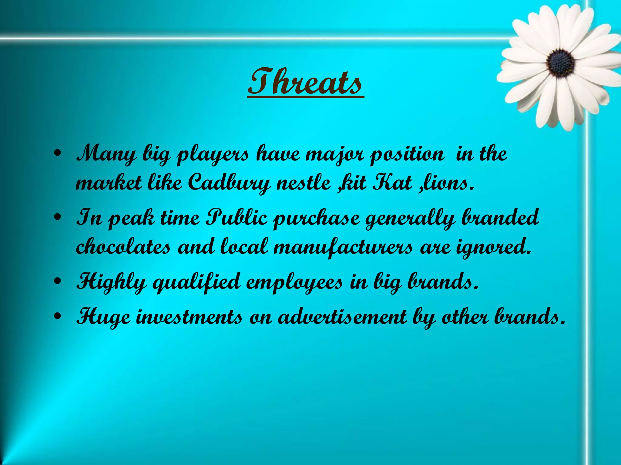 Threats   Many big players have major position  in the market like Cadbury nestle ,kit Kat ,lions. In peak time Public purchase generally branded chocolates and local manufacturers are ignored. Highly qualified employees in big brands. Huge investments on advertisement by other brands. 