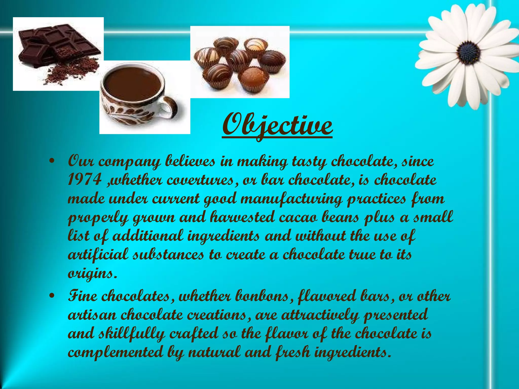 Objective   Our company believes in making tasty chocolate, since 1974 ,whether covertures, or bar chocolate, is chocolate made under current good manufacturing practices from properly grown and harvested cacao beans plus a small list of additional ingredients and without the use of artificial substances to create a chocolate true to its origins. Fine chocolates, whether bonbons, flavored bars, or other artisan chocolate creations, are attractively presented and skillfully crafted so the flavor of the chocolate is complemented by natural and fresh ingredients. 
