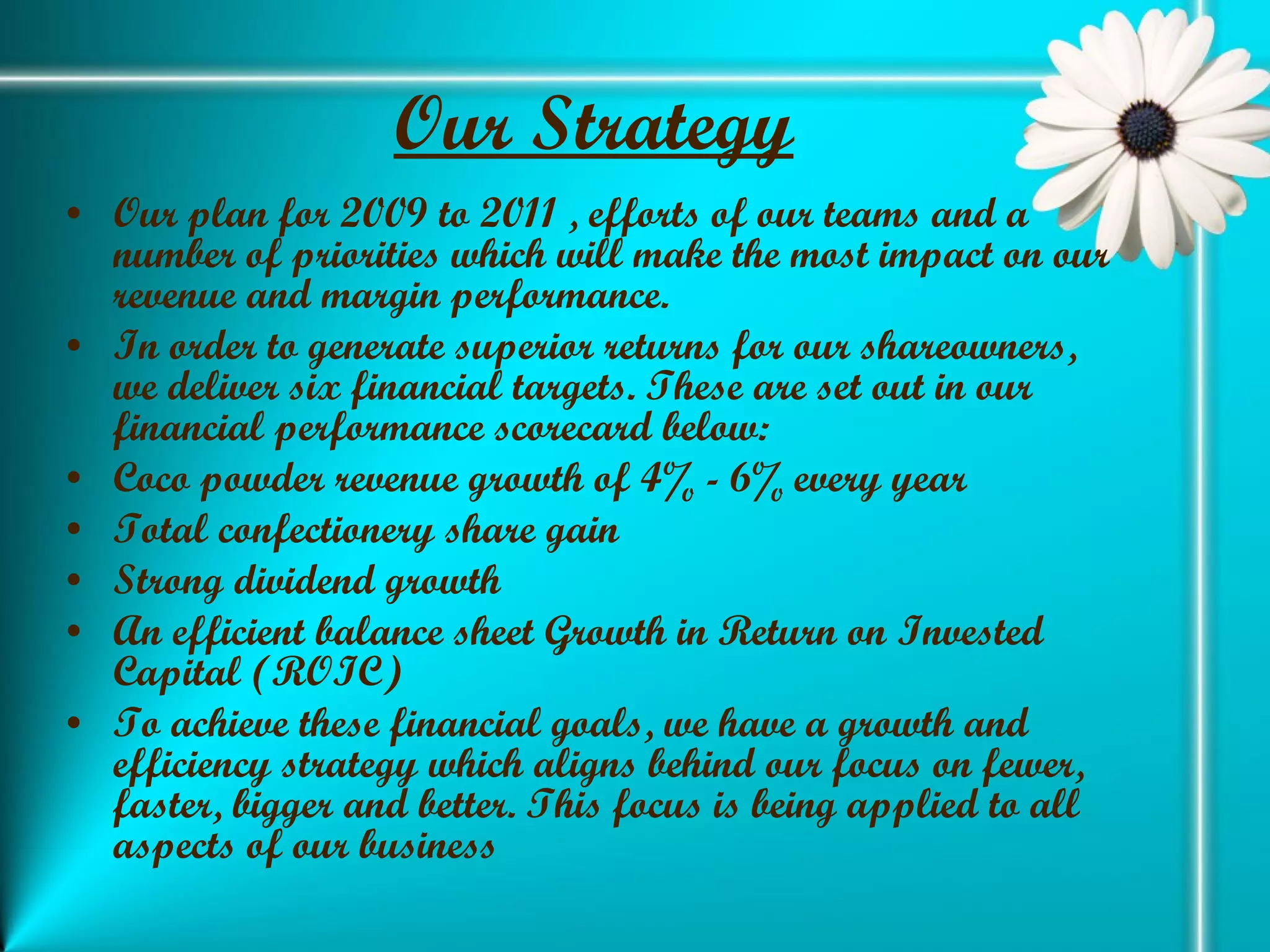 Our Strategy   Our plan for 2009 to 2011 , efforts of our teams and a number of priorities which will make the most impact on our revenue and margin performance.  In order to generate superior returns for our shareowners, we deliver six financial targets. These are set out in our financial performance scorecard below: Coco powder revenue growth of 4% - 6% every year  Total confectionery share gain  Strong dividend growth  An efficient balance sheet Growth in Return on Invested Capital (ROIC) To achieve these financial goals, we have a growth and efficiency strategy which aligns behind our focus on fewer, faster, bigger and better. This focus is being applied to all aspects of our business 