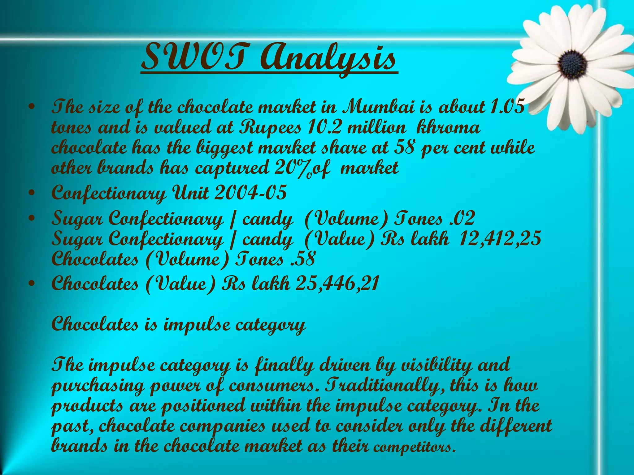 SWOT Analysis The size of the chocolate market in Mumbai is about 1.05 tones and is valued at Rupees 10.2 million  khroma chocolate has the biggest market share at 58 per cent while other brands has captured 20%of  market Confectionary Unit 2004-05 Sugar Confectionary / candy  (Volume) Tones .02 Sugar Confectionary / candy  (Value) Rs lakh  12,412,25 Chocolates (Volume) Tones .58 Chocolates (Value) Rs lakh 25,446,21 Chocolates is impulse category The impulse category is finally driven by visibility and purchasing power of consumers. Traditionally, this is how products are positioned within the impulse category. In the past, chocolate companies used to consider only the different brands in the chocolate market as their  competitors. 